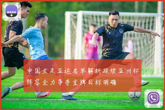 中国女足亚运名单解析延续亚洲杯阵容全力争夺金牌目标明确