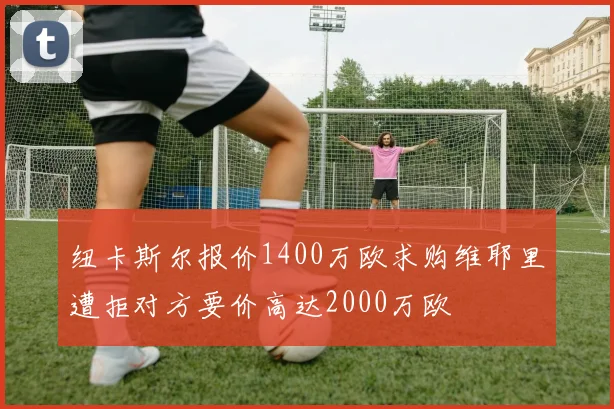 纽卡斯尔报价1400万欧求购维耶里遭拒对方要价高达2000万欧