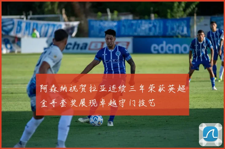 阿森纳祝贺拉亚连续三年荣获英超金手套奖展现卓越守门技艺