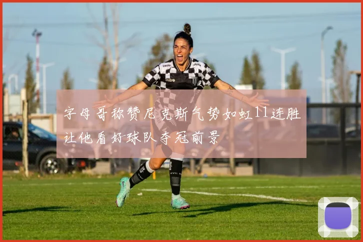 字母哥称赞尼克斯气势如虹11连胜让他看好球队夺冠前景