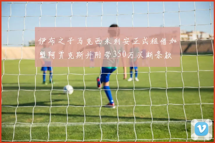 伊布之子马克西米利安正式租借加盟阿贾克斯并附带350万买断条款