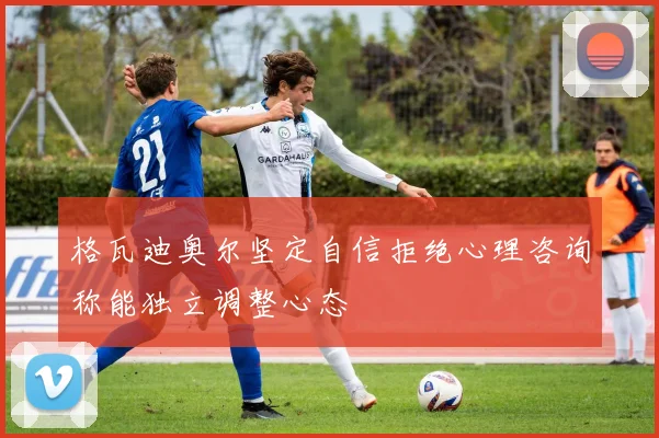格瓦迪奥尔坚定自信拒绝心理咨询称能独立调整心态