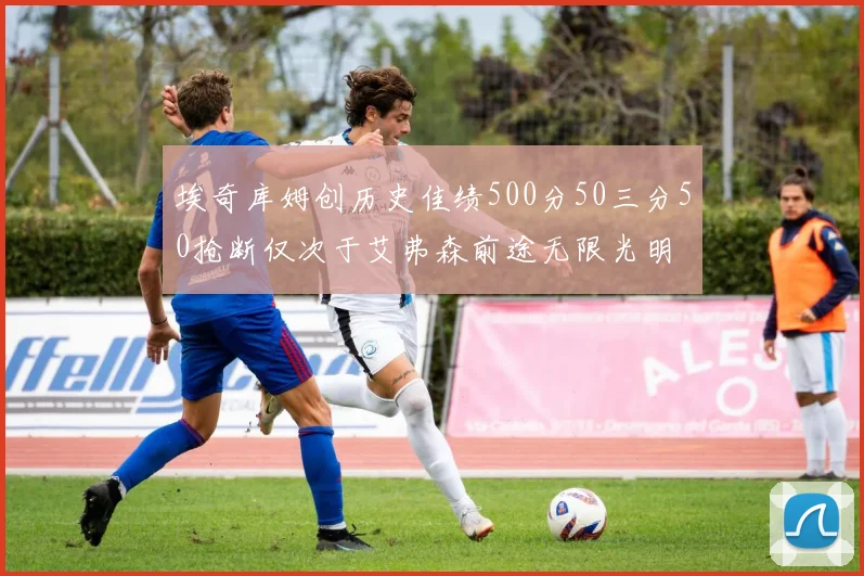 埃奇库姆创历史佳绩500分50三分50抢断仅次于艾弗森前途无限光明