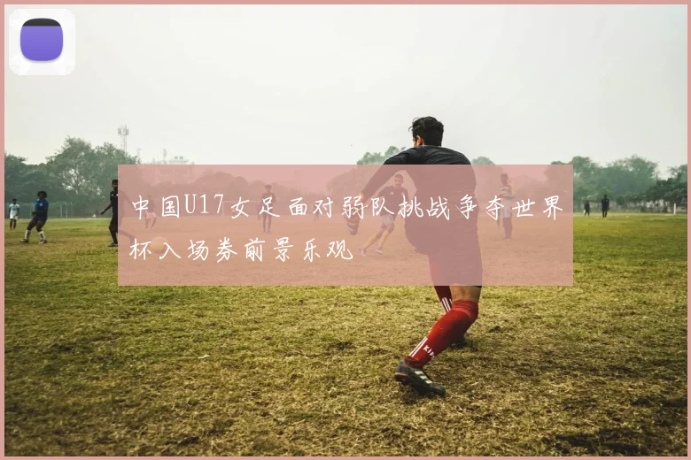 中国U17女足面对弱队挑战争夺世界杯入场券前景乐观