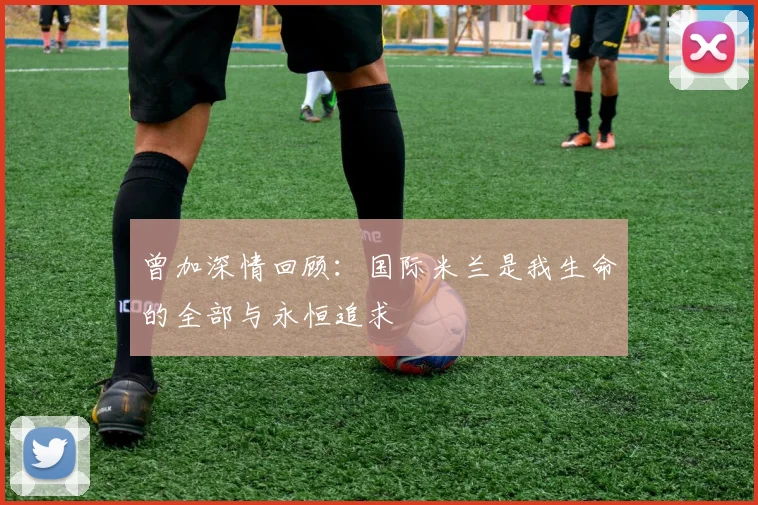 曾加深情回顾：国际米兰是我生命的全部与永恒追求