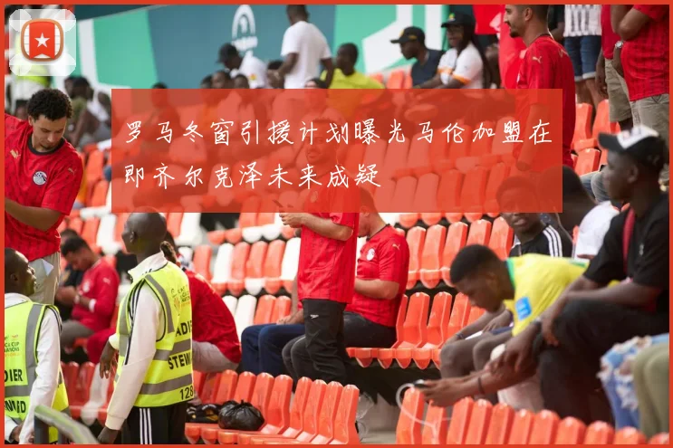 罗马冬窗引援计划曝光马伦加盟在即齐尔克泽未来成疑