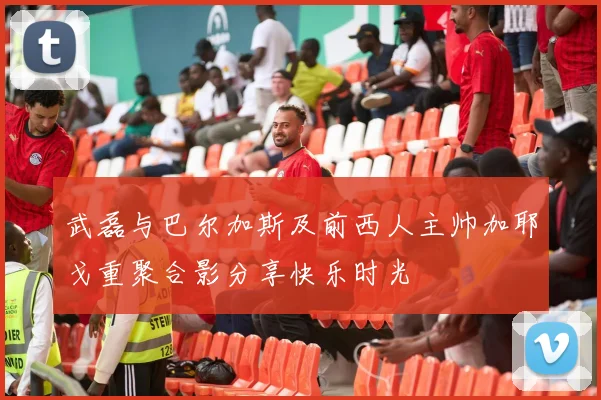 武磊与巴尔加斯及前西人主帅加耶戈重聚合影分享快乐时光